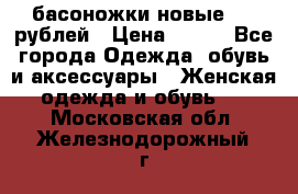 басоножки новые 500 рублей › Цена ­ 500 - Все города Одежда, обувь и аксессуары » Женская одежда и обувь   . Московская обл.,Железнодорожный г.